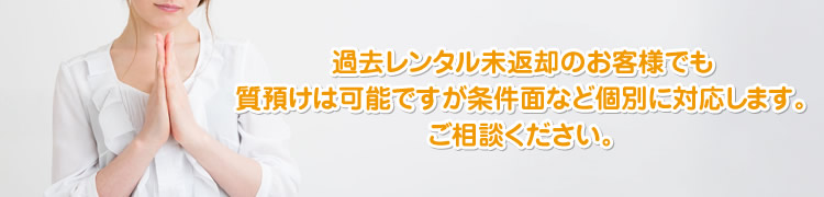 過去レンタル未返却のお客様でも質預けは可能ですが条件面など個別に対応します。ご相談ください。