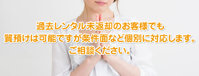 過去レンタル未返却のお客様でも質預けは可能ですが条件面など個別に対応します。ご相談ください。